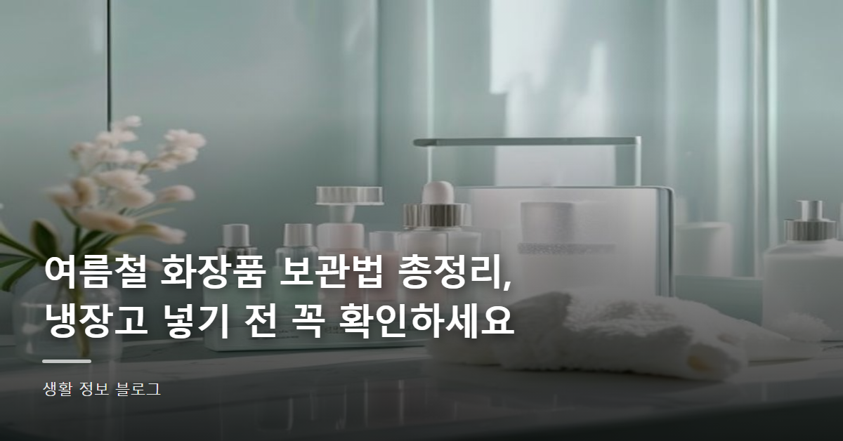 여름철 화장품 보관법 총정리, 냉장고 넣기 전 꼭 확인하세요